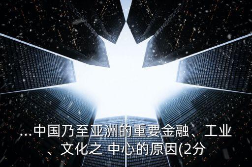 ...中國乃至亞洲的重要金融、工業(yè)、文化之 中心的原因(2分