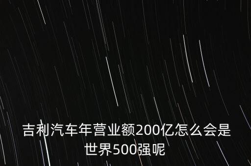  吉利汽車(chē)年?duì)I業(yè)額200億怎么會(huì)是世界500強(qiáng)呢