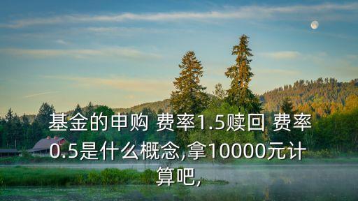  基金的申購 費率1.5贖回 費率0.5是什么概念,拿10000元計算吧,