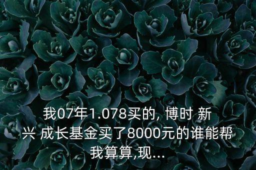 我07年1.078買的, 博時(shí) 新興 成長基金買了8000元的誰能幫我算算,現(xiàn)...