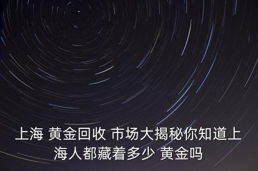 上海 黃金回收 市場(chǎng)大揭秘你知道上海人都藏著多少 黃金嗎