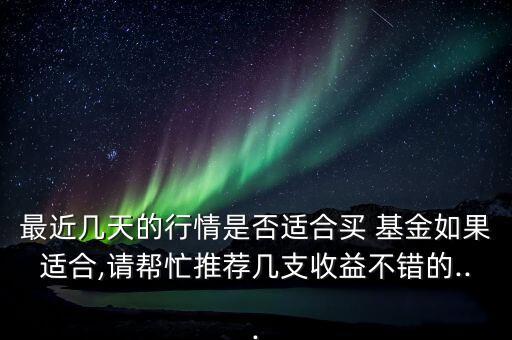 最近幾天的行情是否適合買 基金如果適合,請幫忙推薦幾支收益不錯的...