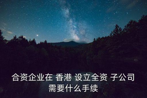 合資企業(yè)在 香港 設立全資 子公司需要什么手續(xù)