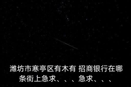  濰坊市寒亭區(qū)有木有 招商銀行在哪條街上急求、、、急求、、、