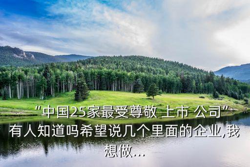 “中國25家最受尊敬 上市 公司”有人知道嗎希望說幾個(gè)里面的企業(yè),我想做...