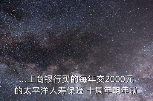 ...工商銀行買(mǎi)的每年交2000元的太平洋人壽保險(xiǎn) 十周年明年就