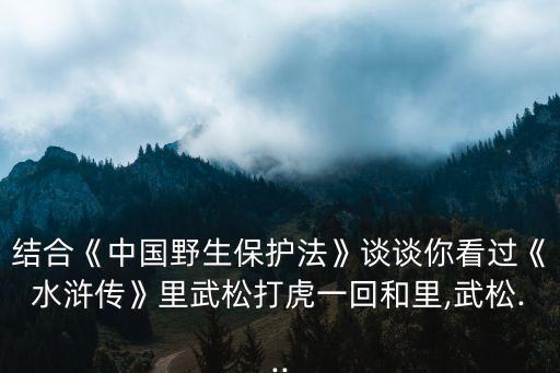 結(jié)合《中國(guó)野生保護(hù)法》談?wù)勀憧催^(guò)《水滸傳》里武松打虎一回和里,武松...