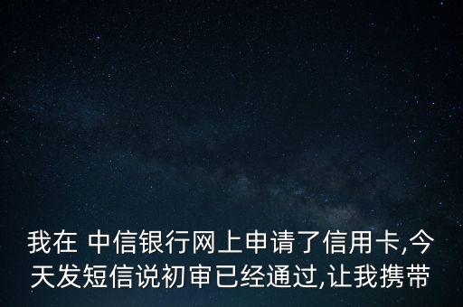 我在 中信銀行網(wǎng)上申請了信用卡,今天發(fā)短信說初審已經(jīng)通過,讓我攜帶