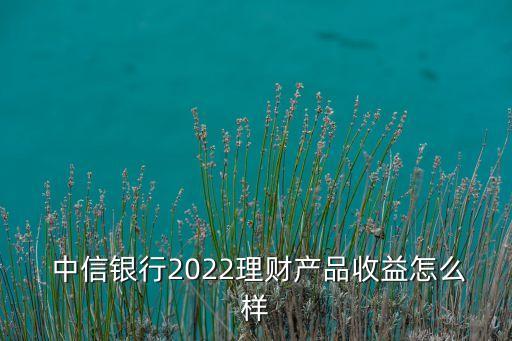  中信銀行2022理財產(chǎn)品收益怎么樣