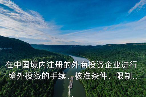 在中國(guó)境內(nèi)注冊(cè)的外商投資企業(yè)進(jìn)行 境外投資的手續(xù)、核準(zhǔn)條件、限制...