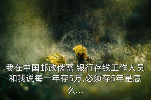 我在中國(guó)郵政儲(chǔ)蓄 銀行存錢工作人員和我說每一年存5萬,必須存5年是怎么...