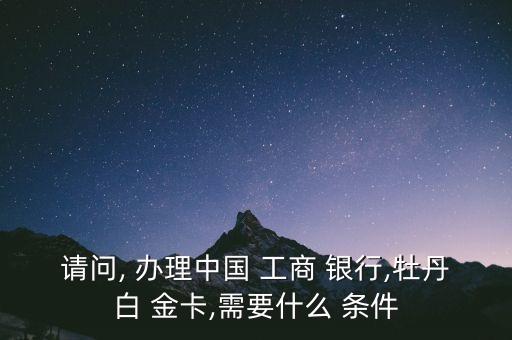 請(qǐng)問(wèn), 辦理中國(guó) 工商 銀行,牡丹白 金卡,需要什么 條件