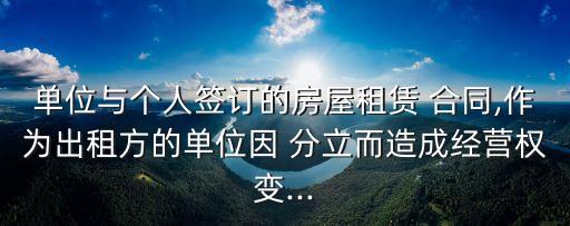 單位與個(gè)人簽訂的房屋租賃 合同,作為出租方的單位因 分立而造成經(jīng)營(yíng)權(quán)變...