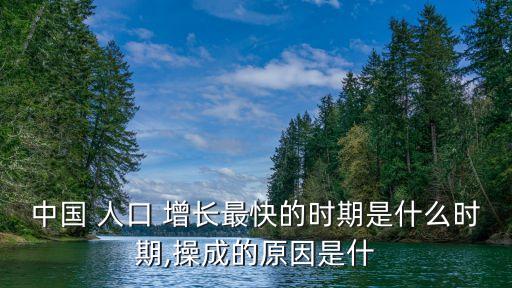 中國(guó) 人口 增長(zhǎng)最快的時(shí)期是什么時(shí)期,操成的原因是什