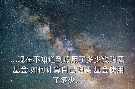 ...現(xiàn)在不知道到底用了多少錢購買 基金,如何計(jì)算自己購買 基金使用了多少...