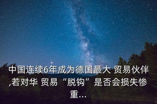 中國連續(xù)6年成為德國最大 貿(mào)易伙伴,若對華 貿(mào)易“脫鉤”是否會(huì)損失慘重...