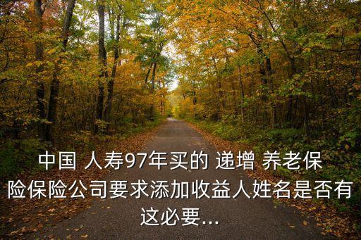 中國(guó) 人壽97年買(mǎi)的 遞增 養(yǎng)老保險(xiǎn)保險(xiǎn)公司要求添加收益人姓名是否有這必要...