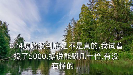 o24原始股到底是不是真的,我試著投了5000,據(jù)說(shuō)能翻幾十倍,有沒有懂的...