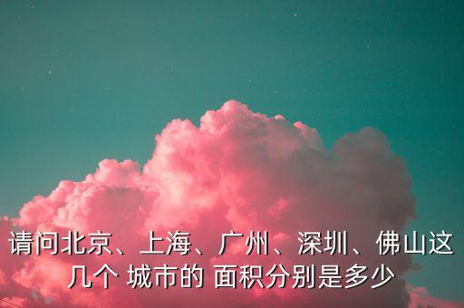 請問北京、上海、廣州、深圳、佛山這幾個 城市的 面積分別是多少