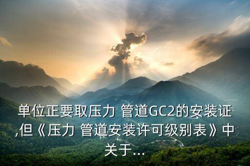 單位正要取壓力 管道GC2的安裝證,但《壓力 管道安裝許可級別表》中關(guān)于...