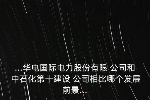 ...華電國際電力股份有限 公司和 中石化第十建設 公司相比哪個發(fā)展前景...