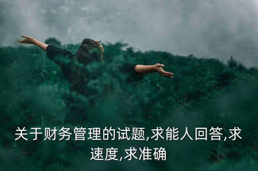 關(guān)于財務(wù)管理的試題,求能人回答,求速度,求準(zhǔn)確