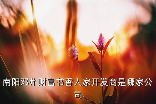 南陽(yáng)鄧州財(cái)富書香人家開發(fā)商是哪家公司