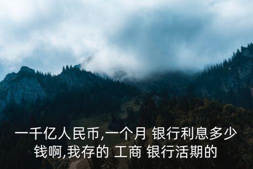 一千億人民幣,一個(gè)月 銀行利息多少錢啊,我存的 工商 銀行活期的