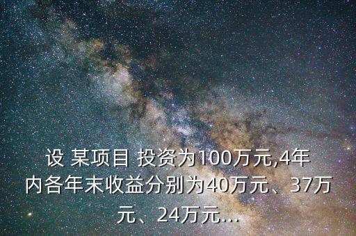 設(shè) 某項(xiàng)目 投資為100萬(wàn)元,4年內(nèi)各年末收益分別為40萬(wàn)元、37萬(wàn)元、24萬(wàn)元...