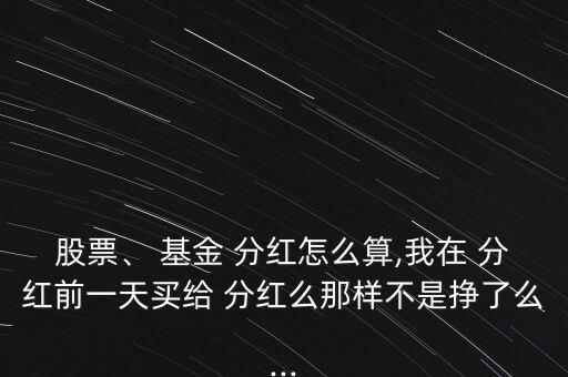 股票、 基金 分紅怎么算,我在 分紅前一天買給 分紅么那樣不是掙了么...